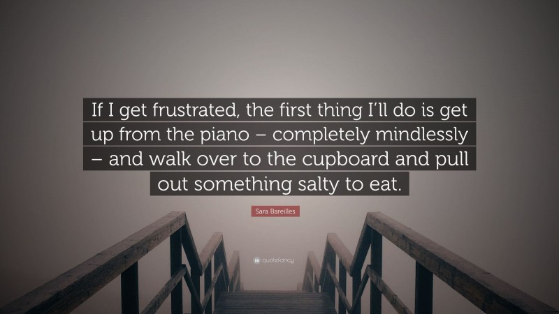 Sara Bareilles Quote: “If I get frustrated, the first thing I’ll do is get up from the piano – completely mindlessly – and walk over to the cupboard and pull out something salty to eat.”