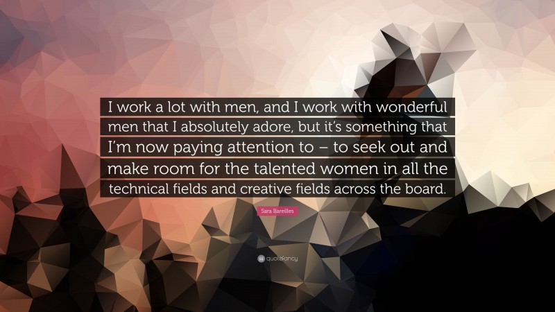 Sara Bareilles Quote: “I work a lot with men, and I work with wonderful men that I absolutely adore, but it’s something that I’m now paying attention to – to seek out and make room for the talented women in all the technical fields and creative fields across the board.”