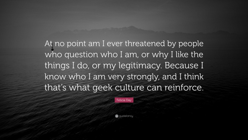 Felicia Day Quote: “At no point am I ever threatened by people who question who I am, or why I like the things I do, or my legitimacy. Because I know who I am very strongly, and I think that’s what geek culture can reinforce.”