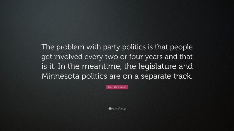 Paul Wellstone Quote: “The problem with party politics is that people get involved every two or four years and that is it. In the meantime, the legislature and Minnesota politics are on a separate track.”