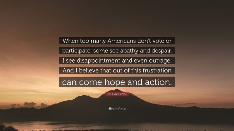 Paul Wellstone Quote: “When too many Americans don’t vote or participate, some see apathy and despair. I see disappointment and even outrage. And I believe that out of this frustration can come hope and action.”