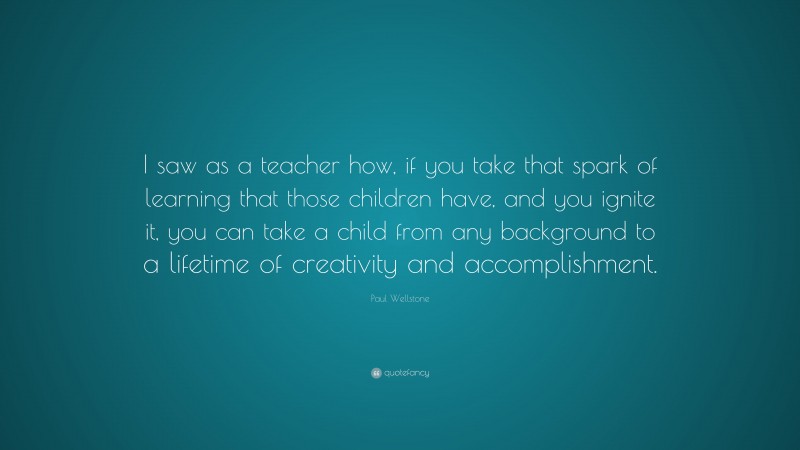 Paul Wellstone Quote: “I saw as a teacher how, if you take that spark of learning that those children have, and you ignite it, you can take a child from any background to a lifetime of creativity and accomplishment.”
