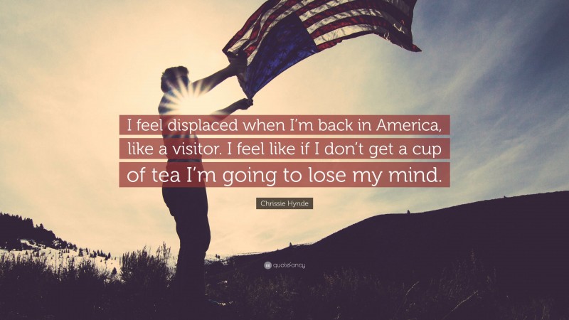 Chrissie Hynde Quote: “I feel displaced when I’m back in America, like a visitor. I feel like if I don’t get a cup of tea I’m going to lose my mind.”