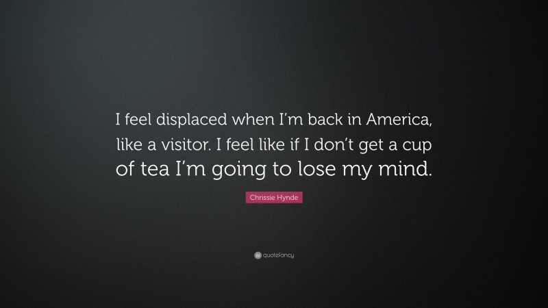 Chrissie Hynde Quote: “I feel displaced when I’m back in America, like a visitor. I feel like if I don’t get a cup of tea I’m going to lose my mind.”