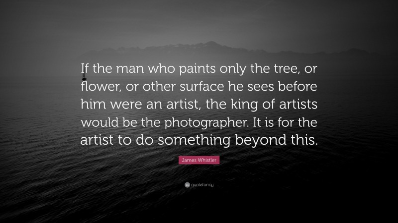 James Whistler Quote: “If the man who paints only the tree, or flower, or other surface he sees before him were an artist, the king of artists would be the photographer. It is for the artist to do something beyond this.”