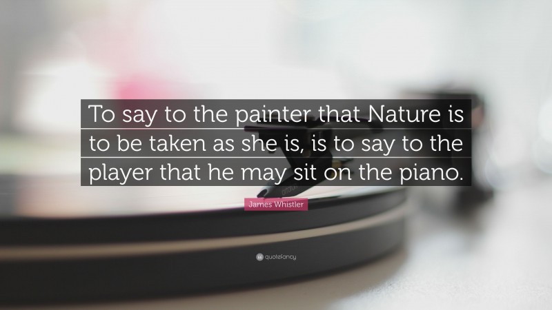 James Whistler Quote: “To say to the painter that Nature is to be taken as she is, is to say to the player that he may sit on the piano.”