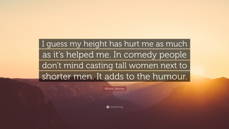 Allison Janney Quote: “I guess my height has hurt me as much as it’s helped me. In comedy people don’t mind casting tall women next to shorter men. It adds to the humour.”