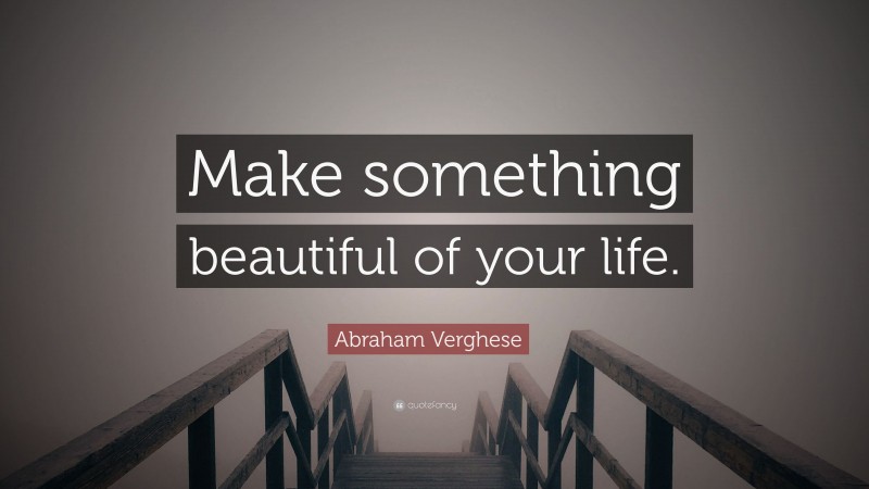 Abraham Verghese Quote: “Make something beautiful of your life.”