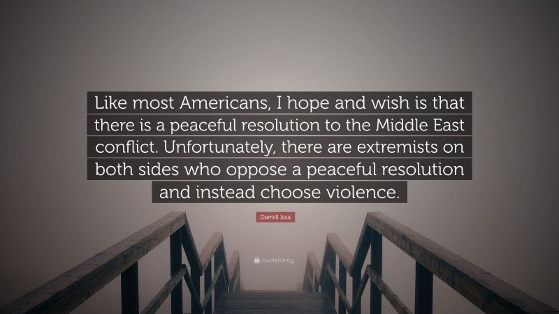 Darrell Issa Quote: “Like most Americans, I hope and wish is that there is a peaceful resolution to the Middle East conflict. Unfortunately, there are extremists on both sides who oppose a peaceful resolution and instead choose violence.”