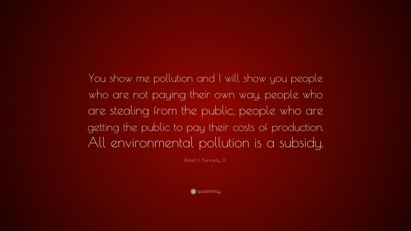 Robert F. Kennedy, Jr. Quote: “You show me pollution and I will show you people who are not paying their own way, people who are stealing from the public, people who are getting the public to pay their costs of production. All environmental pollution is a subsidy.”
