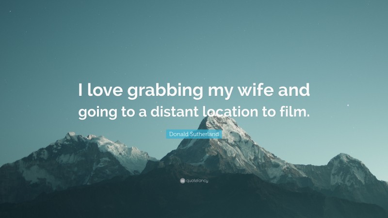 Donald Sutherland Quote: “I love grabbing my wife and going to a distant location to film.”