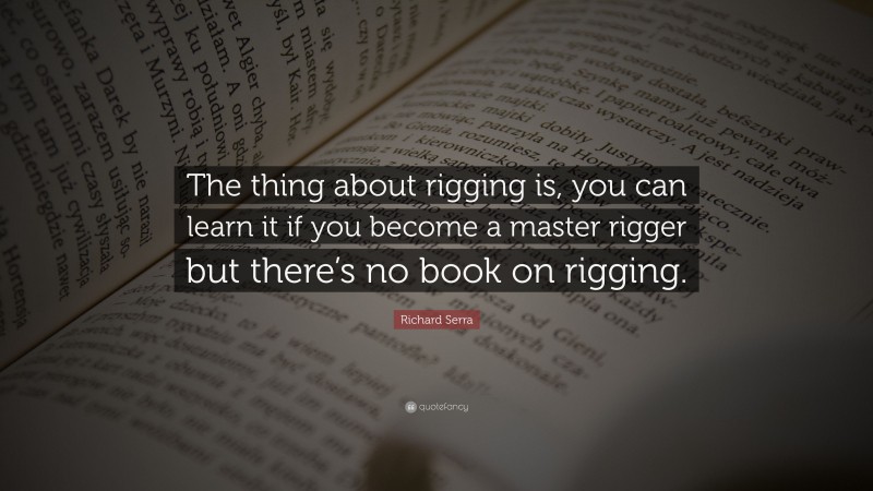 Richard Serra Quote: “The thing about rigging is, you can learn it if you become a master rigger but there’s no book on rigging.”