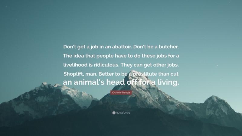 Chrissie Hynde Quote: “Don’t get a job in an abattoir. Don’t be a butcher. The idea that people have to do these jobs for a livelihood is ridiculous. They can get other jobs. Shoplift, man. Better to be a prostitute than cut an animal’s head off for a living.”