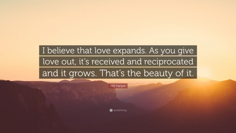 Hill Harper Quote: “I believe that love expands. As you give love out, it’s received and reciprocated and it grows. That’s the beauty of it.”
