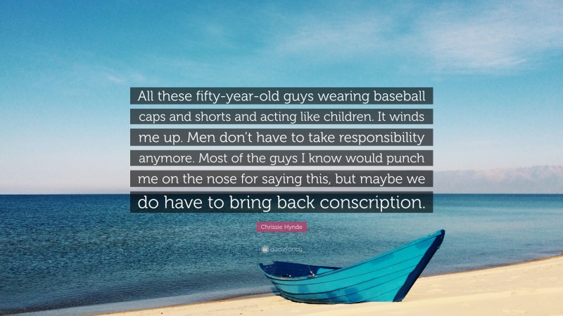 Chrissie Hynde Quote: “All these fifty-year-old guys wearing baseball caps and shorts and acting like children. It winds me up. Men don’t have to take responsibility anymore. Most of the guys I know would punch me on the nose for saying this, but maybe we do have to bring back conscription.”