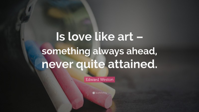 Edward Weston Quote: “Is love like art – something always ahead, never quite attained.”