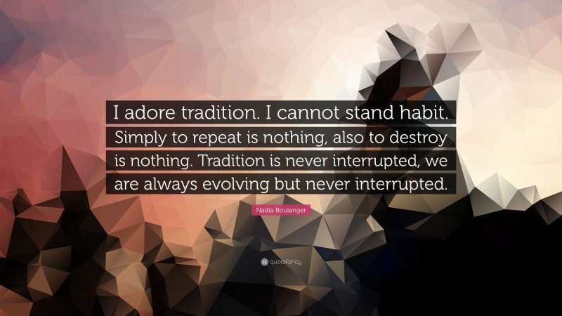 Nadia Boulanger Quote: “I adore tradition. I cannot stand habit. Simply to repeat is nothing, also to destroy is nothing. Tradition is never interrupted, we are always evolving but never interrupted.”