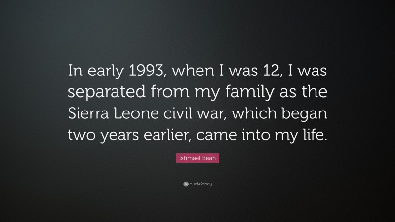 Ishmael Beah Quote: “In early 1993, when I was 12, I was separated from my family as the Sierra Leone civil war, which began two years earlier, came into my life.”