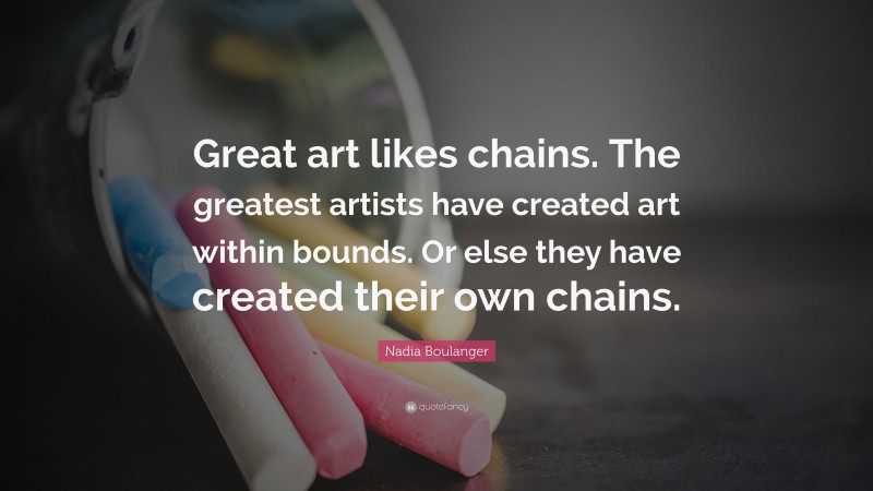 Nadia Boulanger Quote: “Great art likes chains. The greatest artists have created art within bounds. Or else they have created their own chains.”