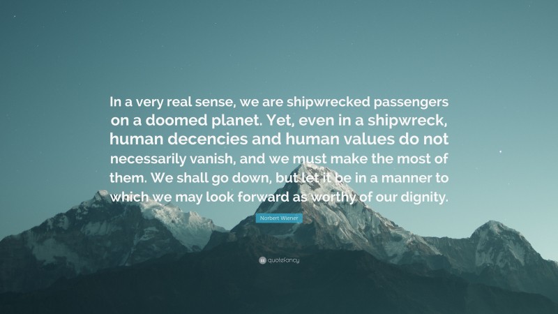 Norbert Wiener Quote: “In a very real sense, we are shipwrecked passengers on a doomed planet. Yet, even in a shipwreck, human decencies and human values do not necessarily vanish, and we must make the most of them. We shall go down, but let it be in a manner to which we may look forward as worthy of our dignity.”