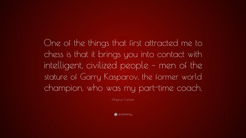 Magnus Carlsen Quote: “One of the things that first attracted me to chess is that it brings you into contact with intelligent, civilized people – men of the stature of Garry Kasparov, the former world champion, who was my part-time coach.”
