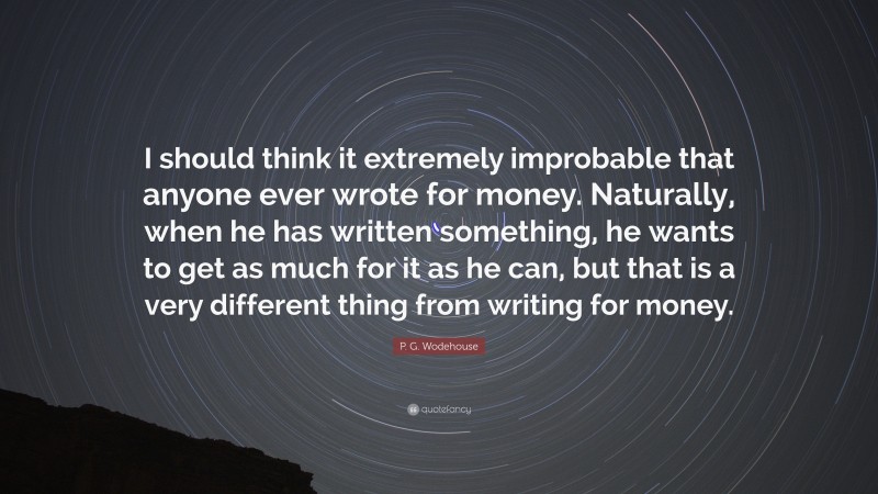 P. G. Wodehouse Quote: “I should think it extremely improbable that anyone ever wrote for money. Naturally, when he has written something, he wants to get as much for it as he can, but that is a very different thing from writing for money.”