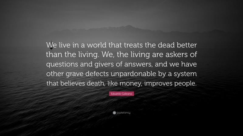 Eduardo Galeano Quote: “We live in a world that treats the dead better than the living. We, the living are askers of questions and givers of answers, and we have other grave defects unpardonable by a system that believes death, like money, improves people.”