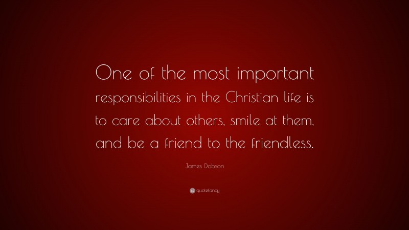 James Dobson Quote: “One of the most important responsibilities in the Christian life is to care about others, smile at them, and be a friend to the friendless.”