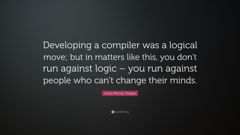Grace Murray Hopper Quote: “Developing a compiler was a logical move; but in matters like this, you don’t run against logic – you run against people who can’t change their minds.”
