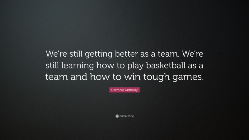Carmelo Anthony Quote: “We’re still getting better as a team. We’re still learning how to play basketball as a team and how to win tough games.”