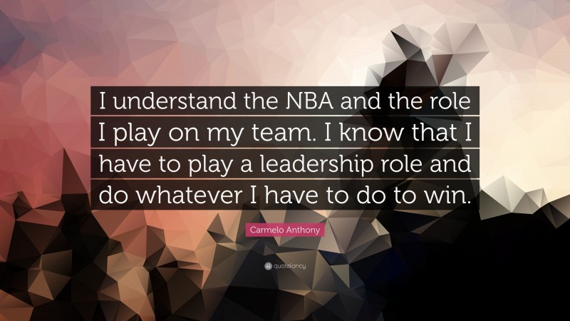 Carmelo Anthony Quote: “I understand the NBA and the role I play on my team. I know that I have to play a leadership role and do whatever I have to do to win.”