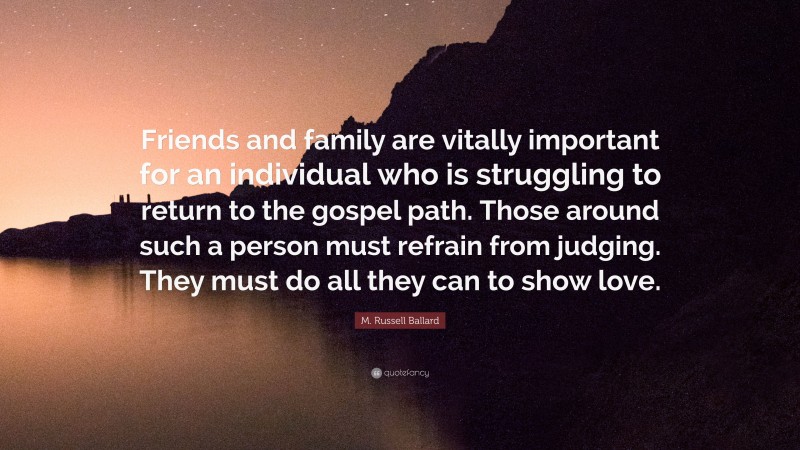 M. Russell Ballard Quote: “Friends and family are vitally important for an individual who is struggling to return to the gospel path. Those around such a person must refrain from judging. They must do all they can to show love.”
