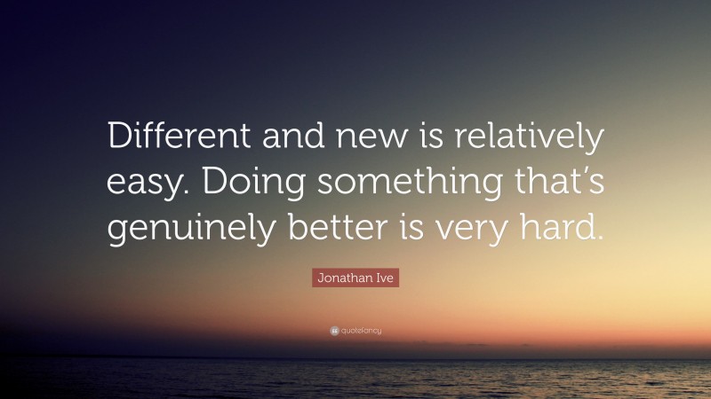 Jonathan Ive Quote: “Different and new is relatively easy. Doing something that’s genuinely better is very hard.”