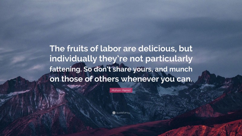 Mohsin Hamid Quote: “The fruits of labor are delicious, but individually they’re not particularly fattening. So don’t share yours, and munch on those of others whenever you can.”