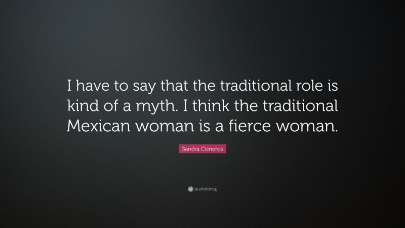 Sandra Cisneros Quote: “I have to say that the traditional role is kind of a myth. I think the traditional Mexican woman is a fierce woman.”