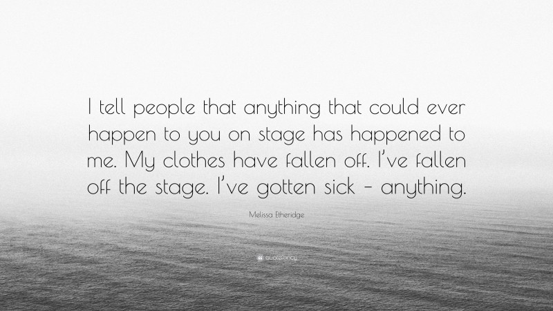 Melissa Etheridge Quote: “I tell people that anything that could ever happen to you on stage has happened to me. My clothes have fallen off. I’ve fallen off the stage. I’ve gotten sick – anything.”