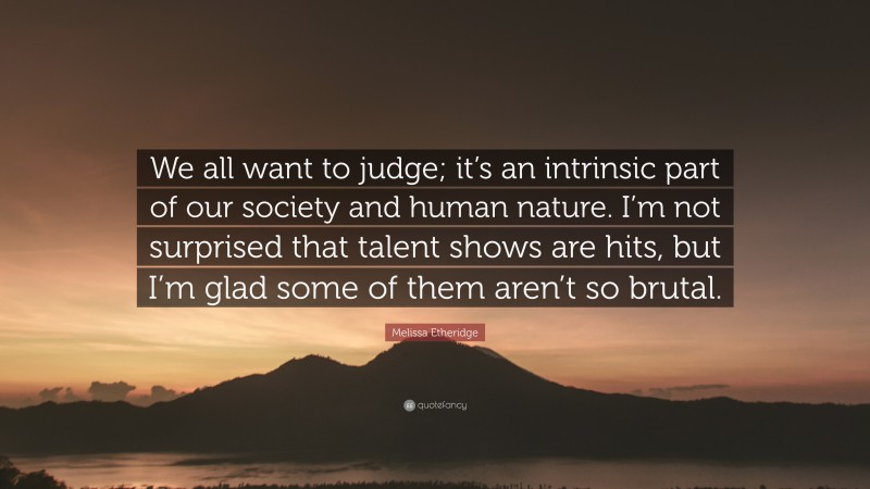 Melissa Etheridge Quote: “We all want to judge; it’s an intrinsic part of our society and human nature. I’m not surprised that talent shows are hits, but I’m glad some of them aren’t so brutal.”