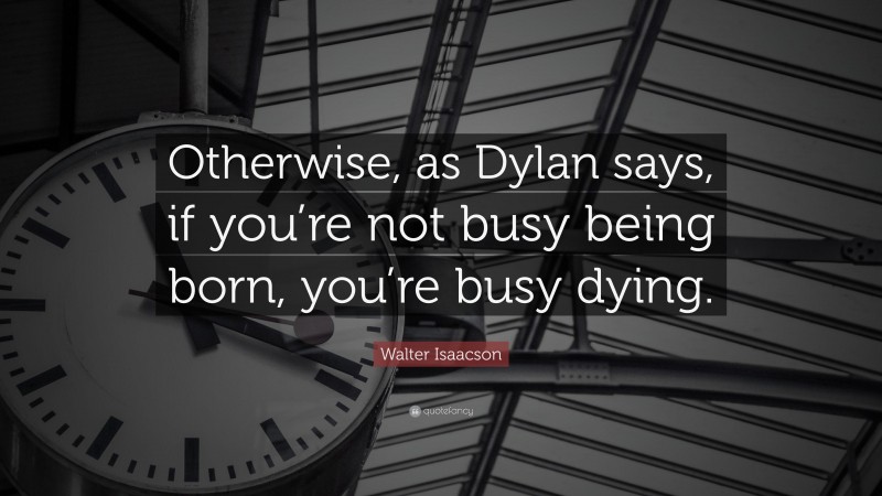 Walter Isaacson Quote: “Otherwise, as Dylan says, if you’re not busy being born, you’re busy dying.”