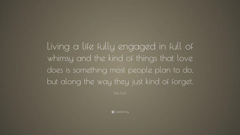 Bob Goff Quote: “Living a life fully engaged in full of whimsy and the kind of things that love does is something most people plan to do, but along the way they just kind of forget.”
