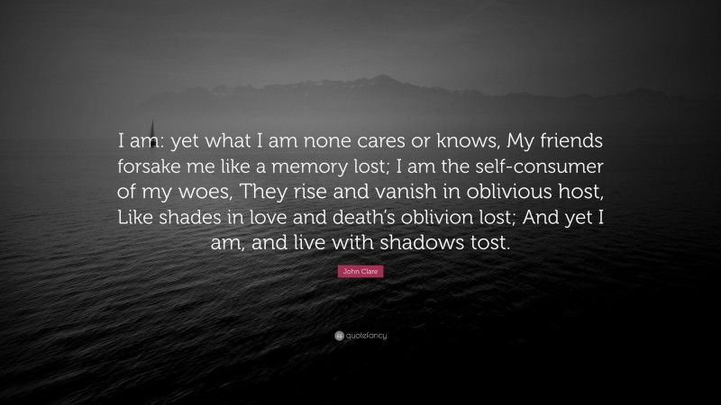 John Clare Quote: “I am: yet what I am none cares or knows, My friends forsake me like a memory lost; I am the self-consumer of my woes, They rise and vanish in oblivious host, Like shades in love and death’s oblivion lost; And yet I am, and live with shadows tost.”