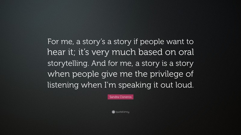 Sandra Cisneros Quote: “For me, a story’s a story if people want to hear it; it’s very much based on oral storytelling. And for me, a story is a story when people give me the privilege of listening when I’m speaking it out loud.”