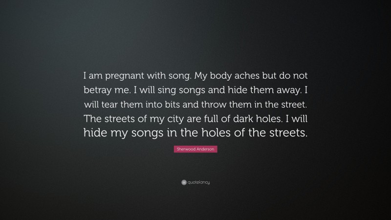 Sherwood Anderson Quote: “I am pregnant with song. My body aches but do not betray me. I will sing songs and hide them away. I will tear them into bits and throw them in the street. The streets of my city are full of dark holes. I will hide my songs in the holes of the streets.”