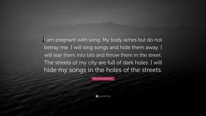 Sherwood Anderson Quote: “I am pregnant with song. My body aches but do not betray me. I will sing songs and hide them away. I will tear them into bits and throw them in the street. The streets of my city are full of dark holes. I will hide my songs in the holes of the streets.”