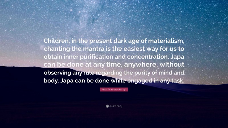 Mata Amritanandamayi Quote: “Children, in the present dark age of materialism, chanting the mantra is the easiest way for us to obtain inner purification and concentration. Japa can be done at any time, anywhere, without observing any rule regarding the purity of mind and body. Japa can be done while engaged in any task.”