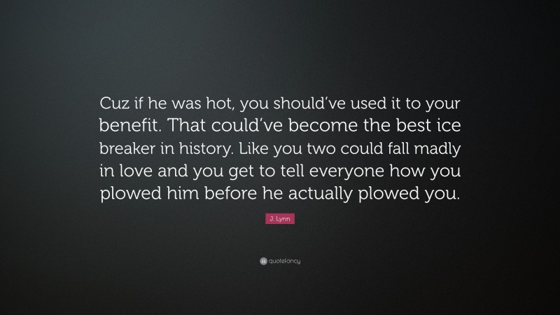 J. Lynn Quote: “Cuz if he was hot, you should’ve used it to your benefit. That could’ve become the best ice breaker in history. Like you two could fall madly in love and you get to tell everyone how you plowed him before he actually plowed you.”