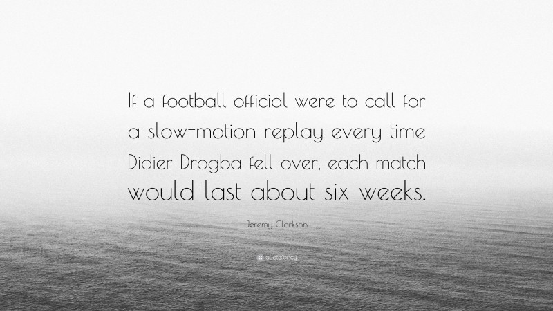 Jeremy Clarkson Quote: “If a football official were to call for a slow-motion replay every time Didier Drogba fell over, each match would last about six weeks.”