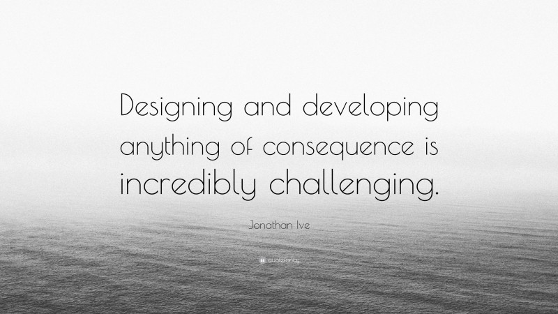 Jonathan Ive Quote: “Designing and developing anything of consequence is incredibly challenging.”