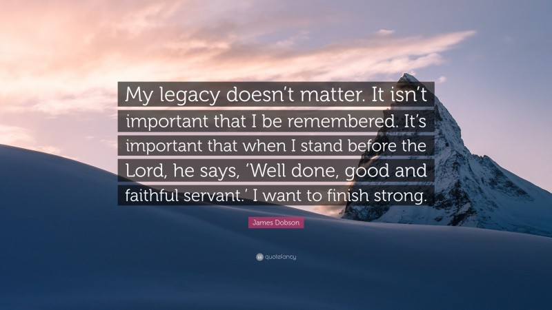 James Dobson Quote: “My legacy doesn’t matter. It isn’t important that I be remembered. It’s important that when I stand before the Lord, he says, ‘Well done, good and faithful servant.’ I want to finish strong.”