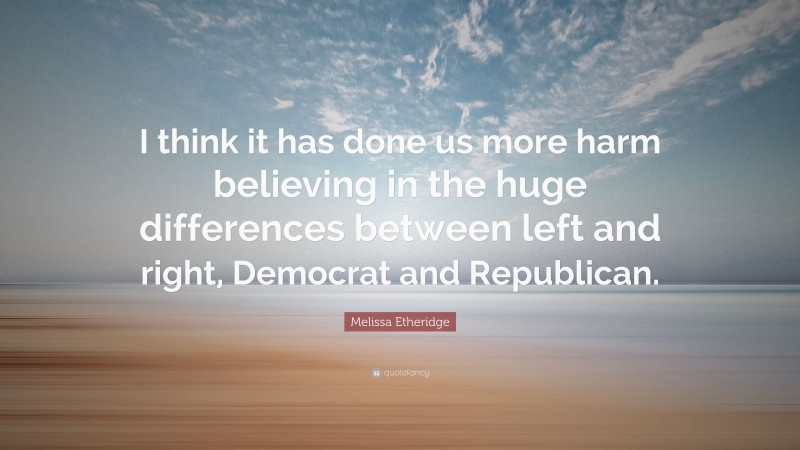 Melissa Etheridge Quote: “I think it has done us more harm believing in the huge differences between left and right, Democrat and Republican.”