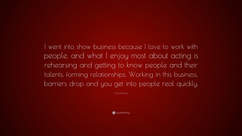 Scott Bakula Quote: “I went into show business because I love to work with people, and what I enjoy most about acting is rehearsing and getting to know people and their talents, forming relationships. Working in this business, barriers drop and you get into people real quickly.”